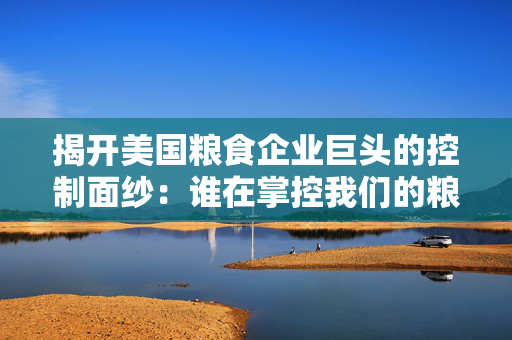 揭开美国粮食企业巨头的控制面纱：谁在掌控我们的粮食？