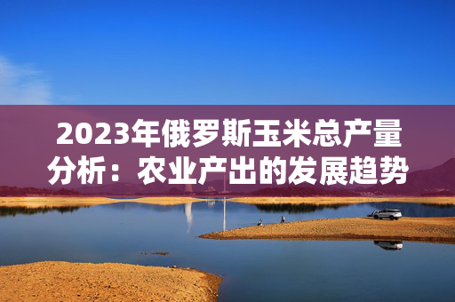 2023年俄罗斯玉米总产量分析：农业产出的发展趋势