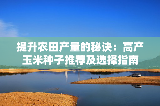 提升农田产量的秘诀：高产玉米种子推荐及选择指南