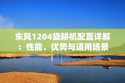 东风1204旋耕机配置详解：性能、优势与适用场景