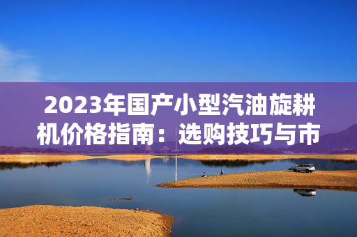 2023年国产小型汽油旋耕机价格指南：选购技巧与市场趋势