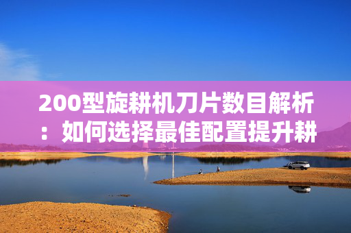 200型旋耕机刀片数目解析：如何选择最佳配置提升耕作效率