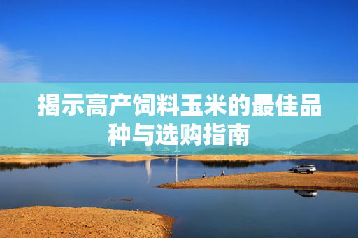 揭示高产饲料玉米的最佳品种与选购指南