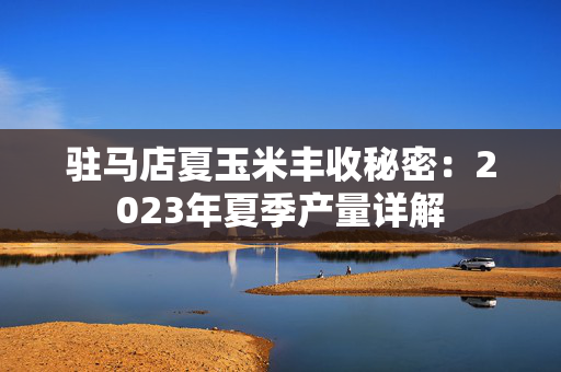 驻马店夏玉米丰收秘密：2023年夏季产量详解