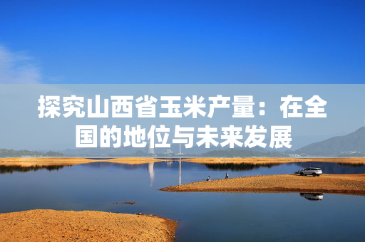探究山西省玉米产量：在全国的地位与未来发展