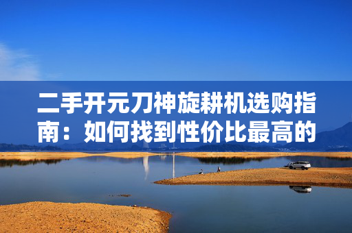 二手开元刀神旋耕机选购指南：如何找到性价比最高的农机