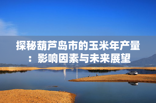 探秘葫芦岛市的玉米年产量：影响因素与未来展望