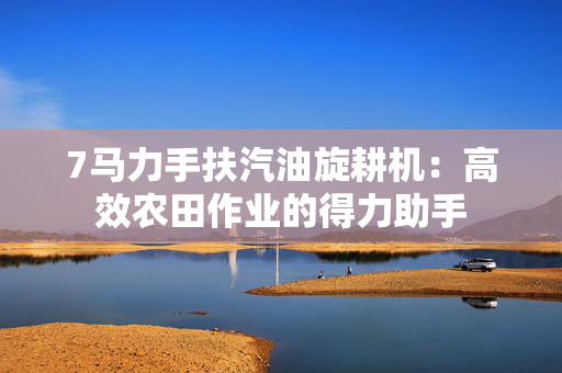 7马力手扶汽油旋耕机：高效农田作业的得力助手