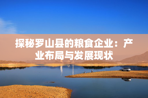 探秘罗山县的粮食企业：产业布局与发展现状