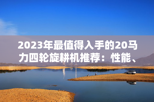2023年最值得入手的20马力四轮旋耕机推荐：性能、价格与使用体验全解析