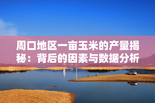 周口地区一亩玉米的产量揭秘：背后的因素与数据分析