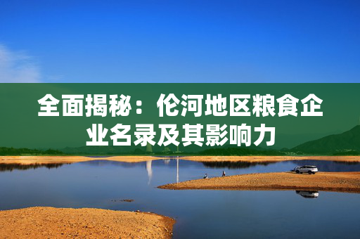 全面揭秘：伦河地区粮食企业名录及其影响力