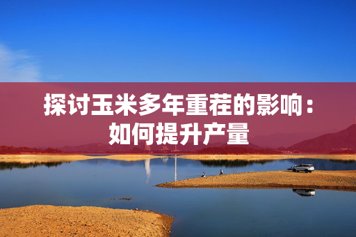 探讨玉米多年重茬的影响：如何提升产量