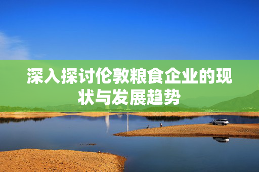 深入探讨伦敦粮食企业的现状与发展趋势