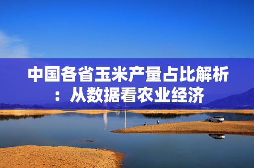 中国各省玉米产量占比解析：从数据看农业经济