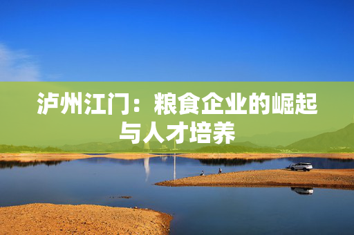 泸州江门：粮食企业的崛起与人才培养