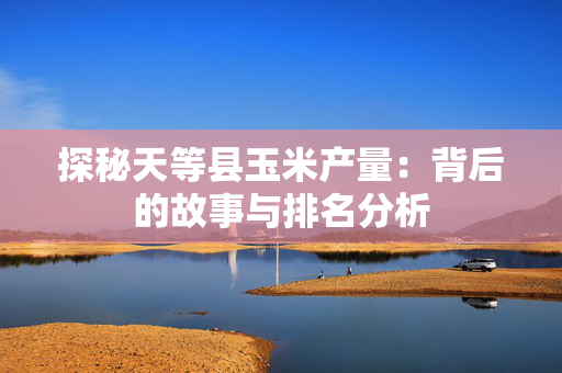 探秘天等县玉米产量：背后的故事与排名分析