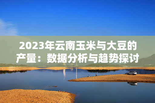 2023年云南玉米与大豆的产量：数据分析与趋势探讨