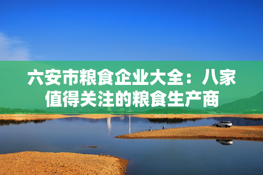 六安市粮食企业大全：八家值得关注的粮食生产商