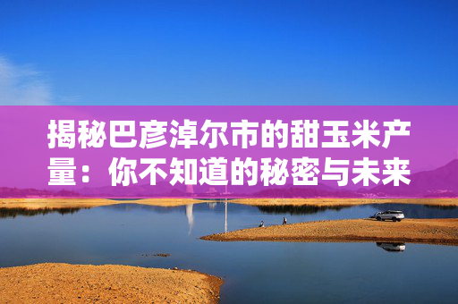 揭秘巴彦淖尔市的甜玉米产量：你不知道的秘密与未来展望