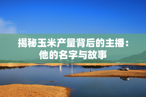 揭秘玉米产量背后的主播：他的名字与故事