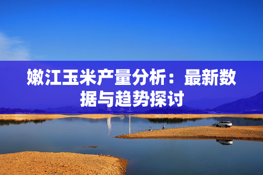 嫩江玉米产量分析：最新数据与趋势探讨