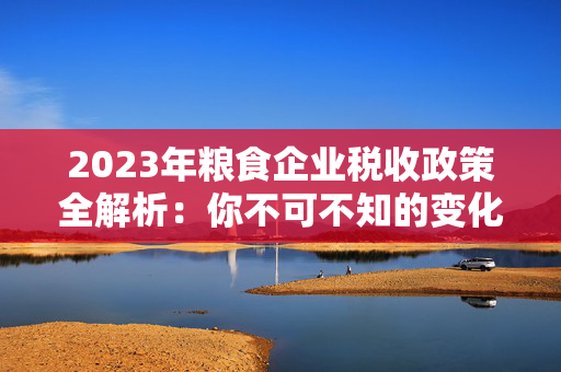 2023年粮食企业税收政策全解析：你不可不知的变化与影响
