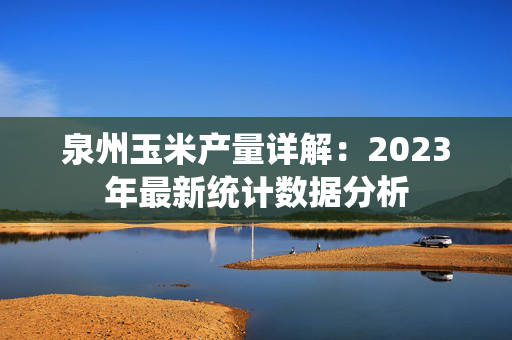 泉州玉米产量详解：2023年最新统计数据分析