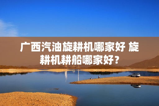 广西汽油旋耕机哪家好 旋耕机耕船哪家好？