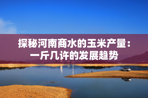 探秘河南商水的玉米产量：一斤几许的发展趋势