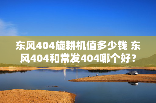 东风404旋耕机值多少钱 东风404和常发404哪个好？