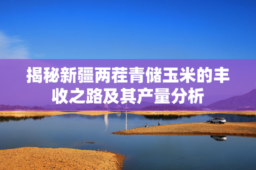 揭秘新疆两茬青储玉米的丰收之路及其产量分析