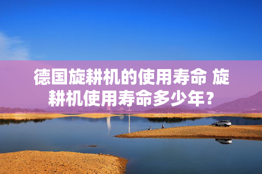 德国旋耕机的使用寿命 旋耕机使用寿命多少年？