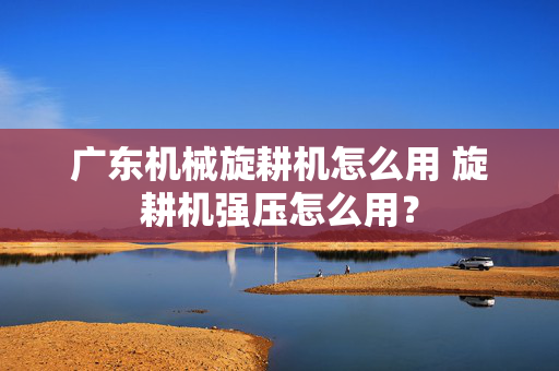 广东机械旋耕机怎么用 旋耕机强压怎么用？