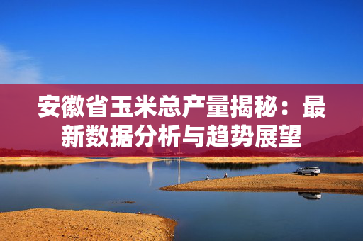 安徽省玉米总产量揭秘：最新数据分析与趋势展望