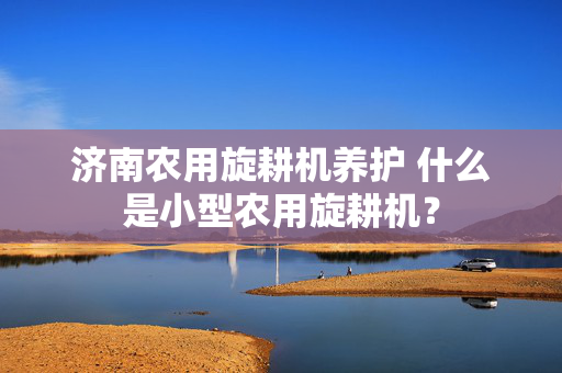 济南农用旋耕机养护 什么是小型农用旋耕机？
