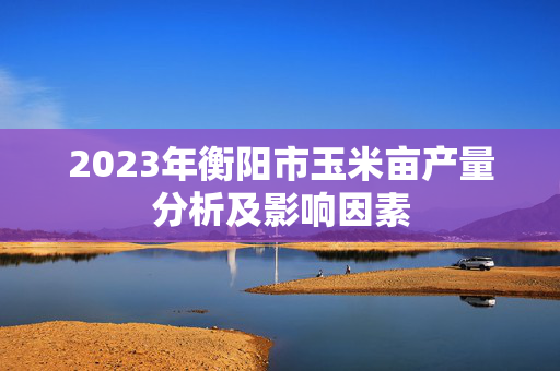 2023年衡阳市玉米亩产量分析及影响因素