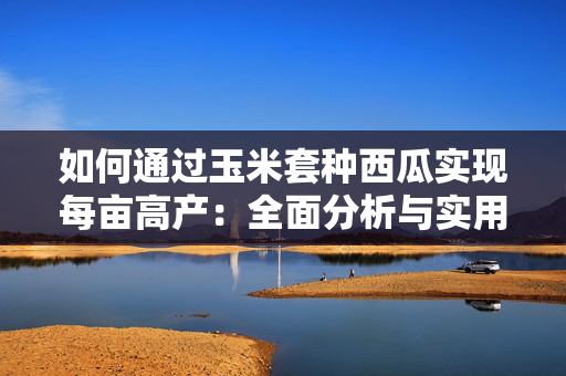 如何通过玉米套种西瓜实现每亩高产：全面分析与实用技巧