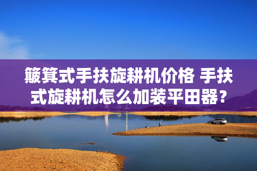簸箕式手扶旋耕机价格 手扶式旋耕机怎么加装平田器？