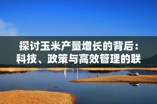 探讨玉米产量增长的背后：科技、政策与高效管理的联合作用