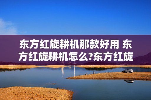 东方红旋耕机那款好用 东方红旋耕机怎么?东方红旋耕机怎么样？