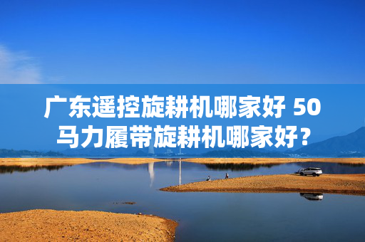 广东遥控旋耕机哪家好 50马力履带旋耕机哪家好？