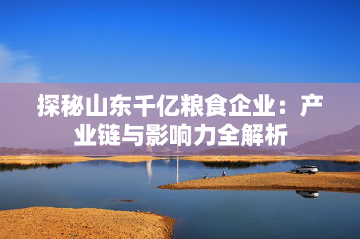 探秘山东千亿粮食企业：产业链与影响力全解析