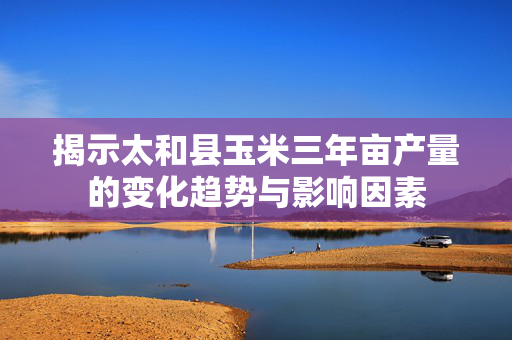 揭示太和县玉米三年亩产量的变化趋势与影响因素