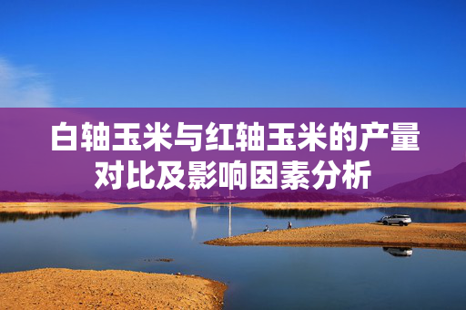 白轴玉米与红轴玉米的产量对比及影响因素分析