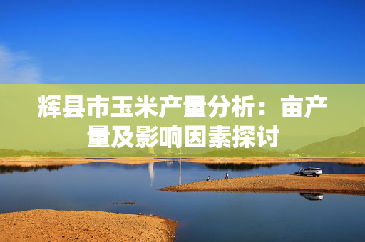 辉县市玉米产量分析：亩产量及影响因素探讨