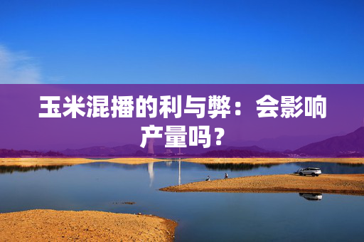 玉米混播的利与弊：会影响产量吗？