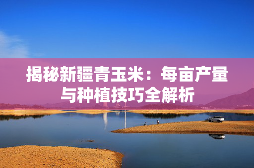揭秘新疆青玉米：每亩产量与种植技巧全解析