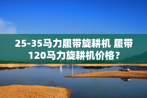 25-35马力履带旋耕机 履带120马力旋耕机价格？