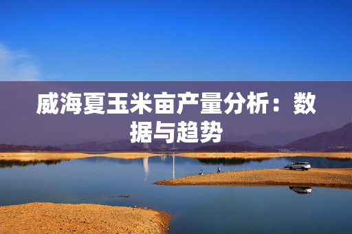 威海夏玉米亩产量分析：数据与趋势